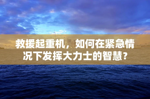 救援起重机，如何在紧急情况下发挥大力士的智慧？