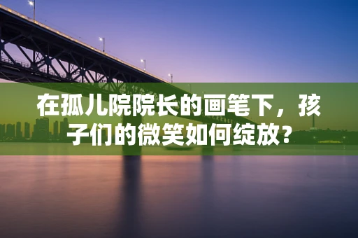 在孤儿院院长的画笔下，孩子们的微笑如何绽放？