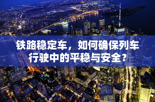 铁路稳定车，如何确保列车行驶中的平稳与安全？