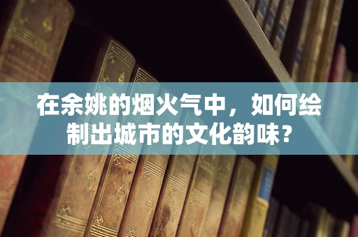 在余姚的烟火气中，如何绘制出城市的文化韵味？