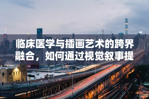 临床医学与插画艺术的跨界融合，如何通过视觉叙事提升医疗信息传达的效率？