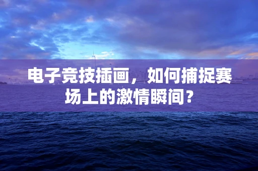 电子竞技插画，如何捕捉赛场上的激情瞬间？