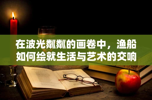 在波光粼粼的画卷中，渔船如何绘就生活与艺术的交响？