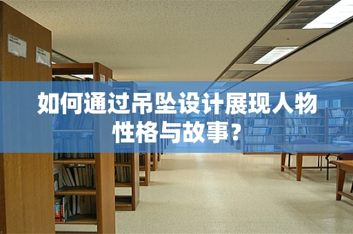 如何通过吊坠设计展现人物性格与故事？