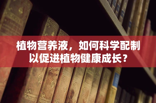 植物营养液，如何科学配制以促进植物健康成长？