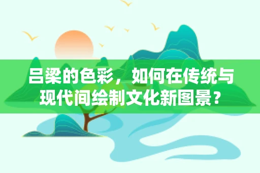 吕梁的色彩，如何在传统与现代间绘制文化新图景？