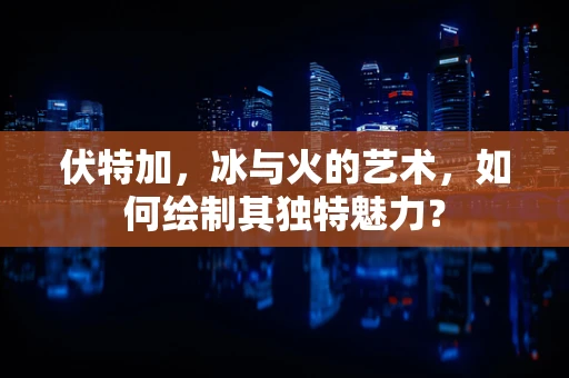 伏特加，冰与火的艺术，如何绘制其独特魅力？