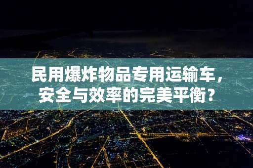 民用爆炸物品专用运输车，安全与效率的完美平衡？