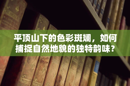 平顶山下的色彩斑斓，如何捕捉自然地貌的独特韵味？