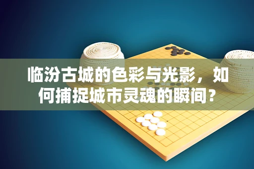 临汾古城的色彩与光影，如何捕捉城市灵魂的瞬间？