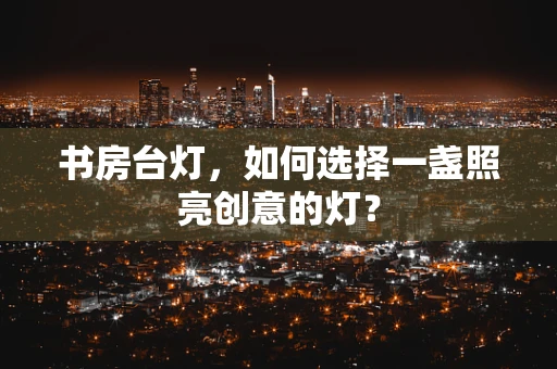 书房台灯，如何选择一盏照亮创意的灯？