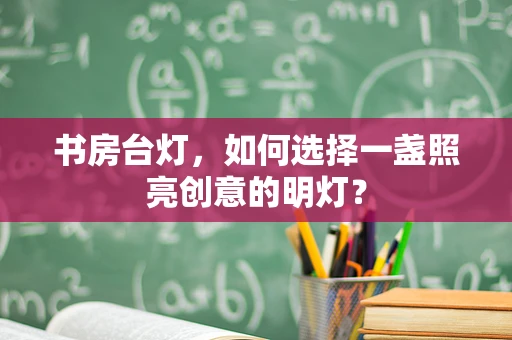 书房台灯，如何选择一盏照亮创意的明灯？