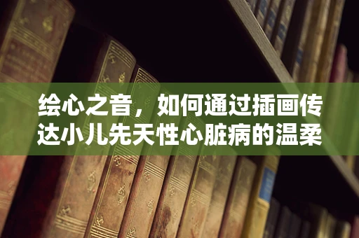 绘心之音，如何通过插画传达小儿先天性心脏病的温柔力量？