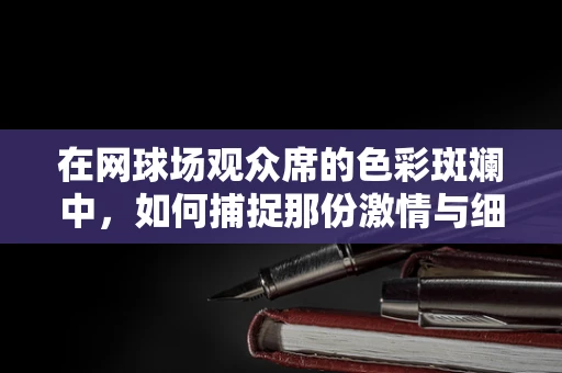 在网球场观众席的色彩斑斓中，如何捕捉那份激情与细节？