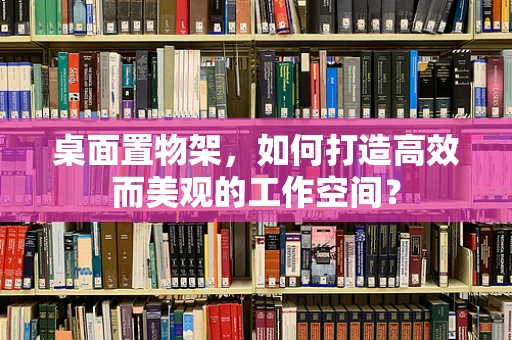 桌面置物架，如何打造高效而美观的工作空间？