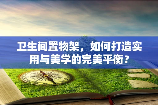 卫生间置物架，如何打造实用与美学的完美平衡？