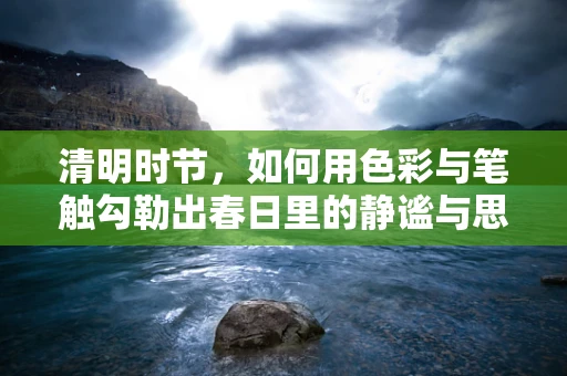 清明时节，如何用色彩与笔触勾勒出春日里的静谧与思念？