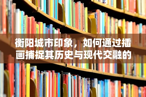 衡阳城市印象，如何通过插画捕捉其历史与现代交融的独特魅力？