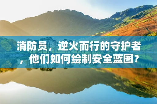 消防员，逆火而行的守护者，他们如何绘制安全蓝图？