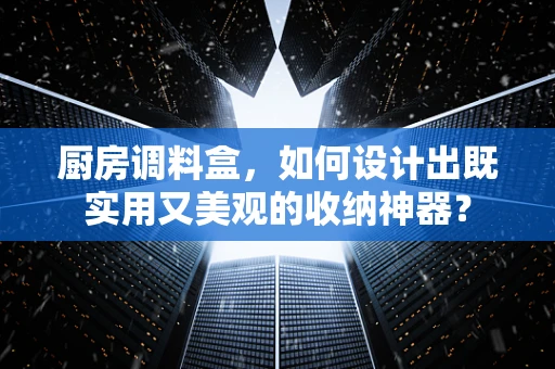 厨房调料盒，如何设计出既实用又美观的收纳神器？