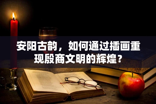 安阳古韵，如何通过插画重现殷商文明的辉煌？