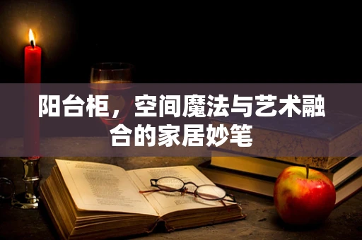 阳台柜，空间魔法与艺术融合的家居妙笔