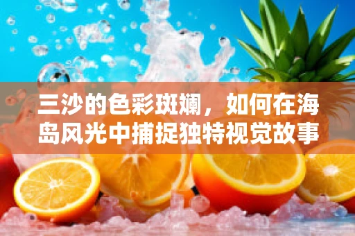 三沙的色彩斑斓，如何在海岛风光中捕捉独特视觉故事？