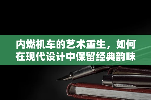 内燃机车的艺术重生，如何在现代设计中保留经典韵味？