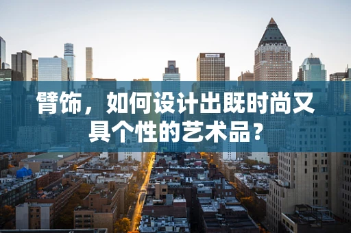 臂饰，如何设计出既时尚又具个性的艺术品？