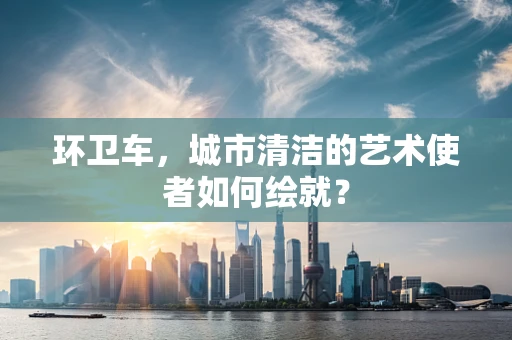 环卫车，城市清洁的艺术使者如何绘就？