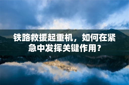 铁路救援起重机，如何在紧急中发挥关键作用？