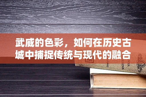 武威的色彩，如何在历史古城中捕捉传统与现代的融合？