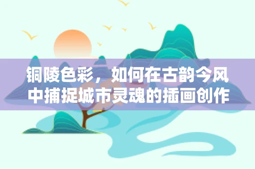 铜陵色彩，如何在古韵今风中捕捉城市灵魂的插画创作