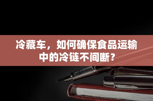 冷藏车，如何确保食品运输中的冷链不间断？